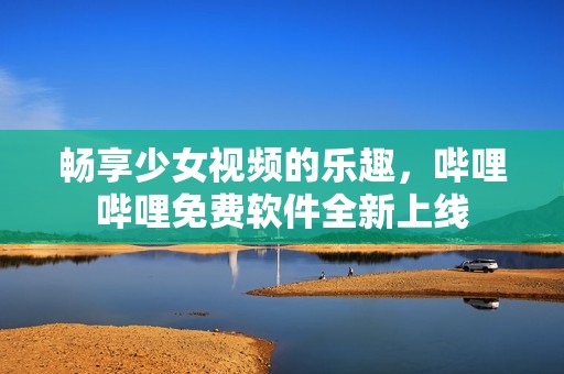畅享少女视频的乐趣，哔哩哔哩免费软件全新上线