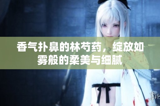 香气扑鼻的林芍药，绽放如雾般的柔美与细腻
