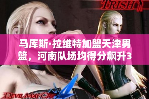 马库斯·拉维特加盟天津男篮，河南队场均得分飙升34.3分