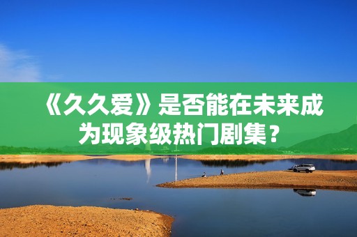 《久久爱》是否能在未来成为现象级热门剧集？
