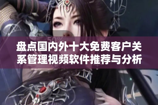盘点国内外十大免费客户关系管理视频软件推荐与分析
