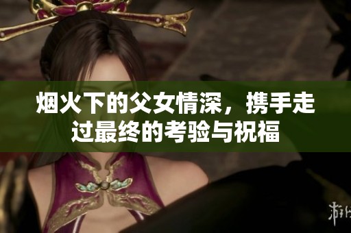 烟火下的父女情深，携手走过最终的考验与祝福
