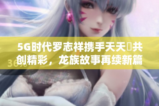5G时代罗志祥携手天天奭共创精彩，龙族故事再续新篇章