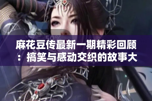 麻花豆传最新一期精彩回顾：搞笑与感动交织的故事大赏