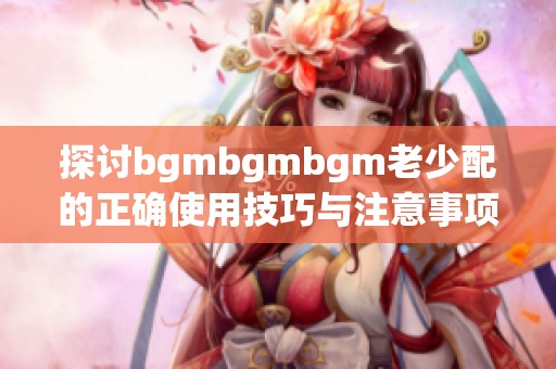 探讨bgmbgmbgm老少配的正确使用技巧与注意事项