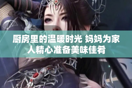 厨房里的温暖时光 妈妈为家人精心准备美味佳肴