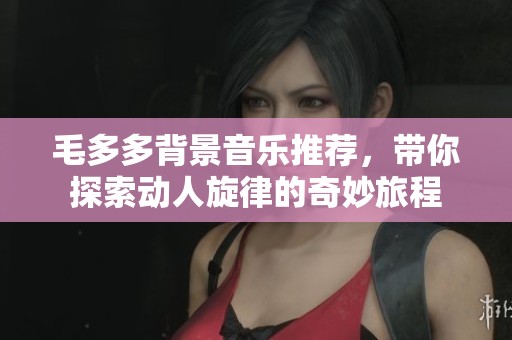 毛多多背景音乐推荐，带你探索动人旋律的奇妙旅程