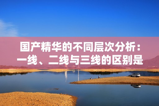 国产精华的不同层次分析：一线、二线与三线的区别是什么