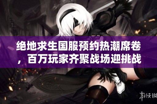 绝地求生国服预约热潮席卷，百万玩家齐聚战场迎挑战