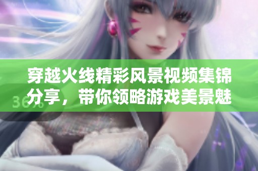 穿越火线精彩风景视频集锦分享，带你领略游戏美景魅力