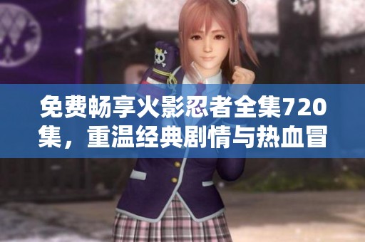 免费畅享火影忍者全集720集，重温经典剧情与热血冒险