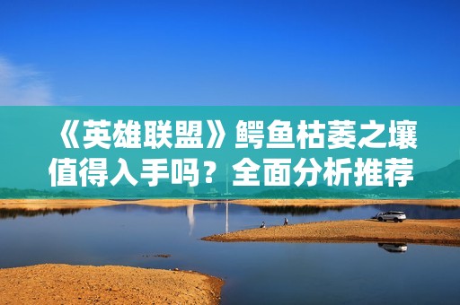 《英雄联盟》鳄鱼枯萎之壤值得入手吗？全面分析推荐攻略
