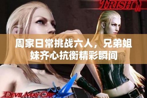 周家日常挑战六人，兄弟姐妹齐心抗衡精彩瞬间