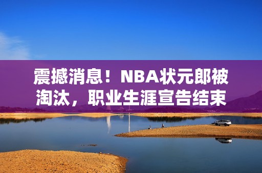 震撼消息！NBA状元郎被淘汰，职业生涯宣告结束