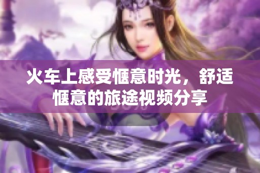 火车上感受惬意时光，舒适惬意的旅途视频分享