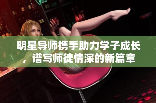 明星导师携手助力学子成长，谱写师徒情深的新篇章
