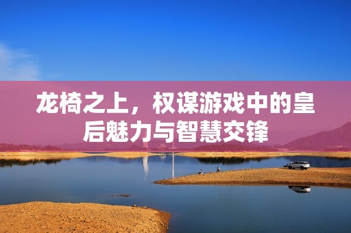 龙椅之上，权谋游戏中的皇后魅力与智慧交锋