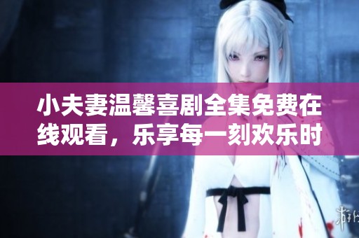 小夫妻温馨喜剧全集免费在线观看，乐享每一刻欢乐时光