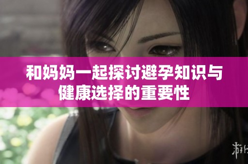 和妈妈一起探讨避孕知识与健康选择的重要性