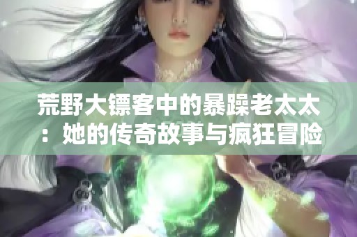 荒野大镖客中的暴躁老太太：她的传奇故事与疯狂冒险