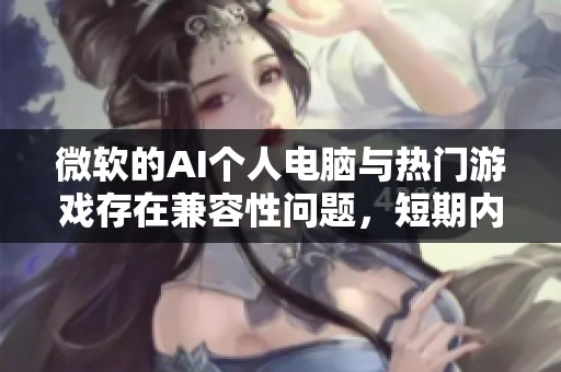微软的AI个人电脑与热门游戏存在兼容性问题，短期内难以修复