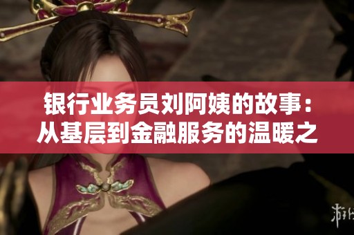 银行业务员刘阿姨的故事：从基层到金融服务的温暖之旅