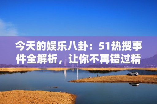 今天的娱乐八卦：51热搜事件全解析，让你不再错过精彩瞬间