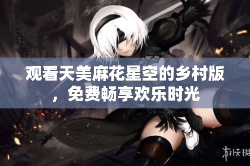 观看天美麻花星空的乡村版，免费畅享欢乐时光