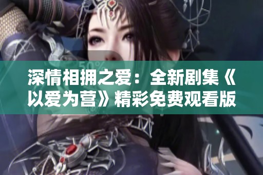 深情相拥之爱：全新剧集《以爱为营》精彩免费观看版来袭