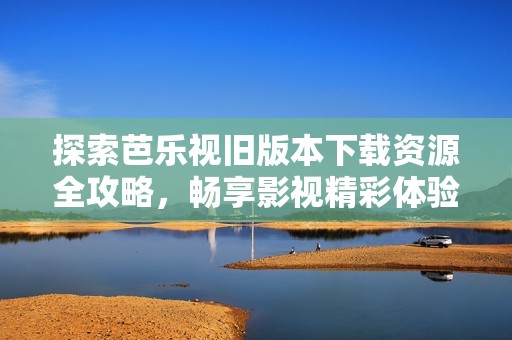 探索芭乐视旧版本下载资源全攻略，畅享影视精彩体验
