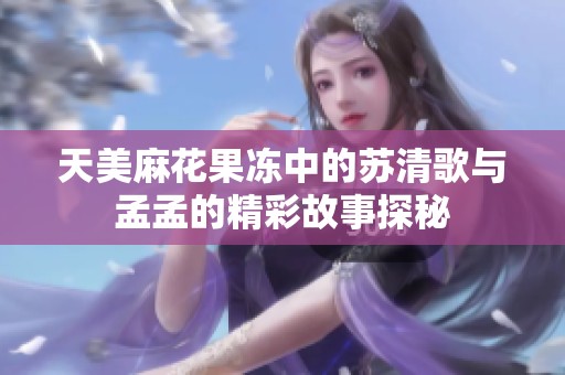 天美麻花果冻中的苏清歌与孟孟的精彩故事探秘