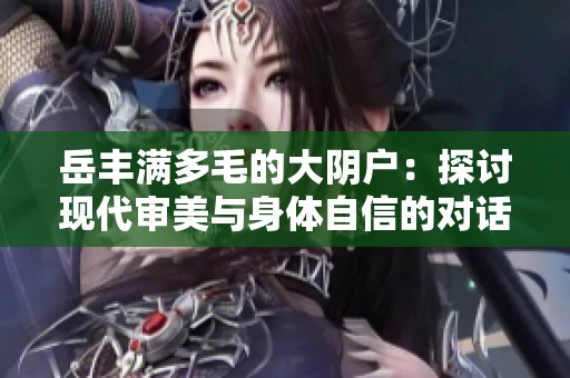 岳丰满多毛的大阴户：探讨现代审美与身体自信的对话