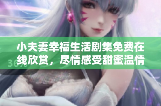 小夫妻幸福生活剧集免费在线欣赏，尽情感受甜蜜温情