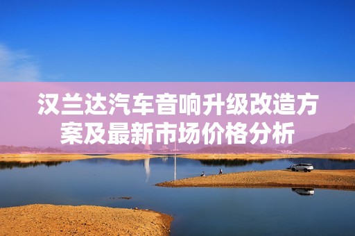 汉兰达汽车音响升级改造方案及最新市场价格分析