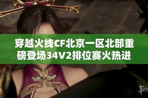 穿越火线CF北京一区北部重磅登场34V2排位赛火热进行中