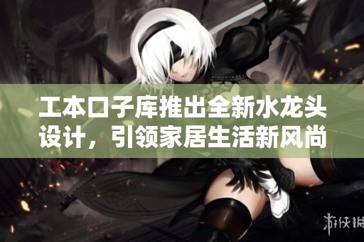 工本口子库推出全新水龙头设计，引领家居生活新风尚