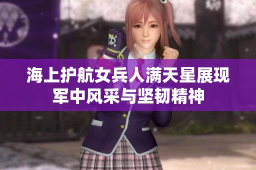 海上护航女兵人满天星展现军中风采与坚韧精神