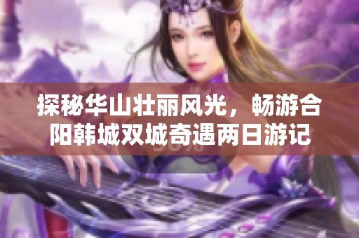 探秘华山壮丽风光，畅游合阳韩城双城奇遇两日游记
