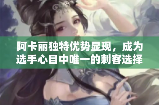 阿卡丽独特优势显现，成为选手心目中唯一的刺客选择