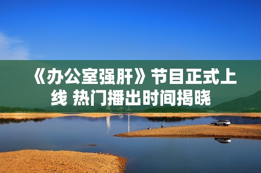《办公室强肝》节目正式上线 热门播出时间揭晓
