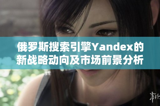 俄罗斯搜索引擎Yandex的新战略动向及市场前景分析