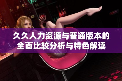 久久人力资源与普通版本的全面比较分析与特色解读