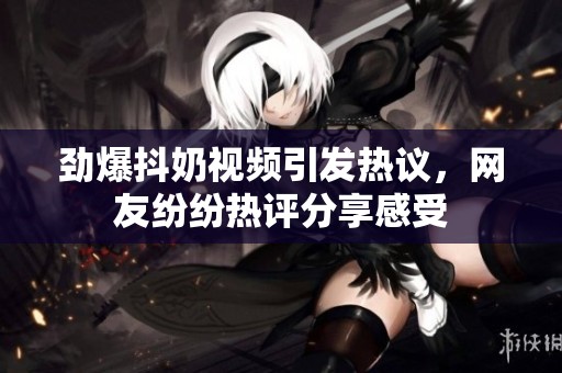 劲爆抖奶视频引发热议，网友纷纷热评分享感受