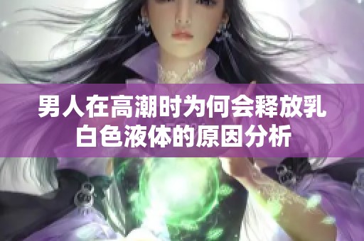 男人在高潮时为何会释放乳白色液体的原因分析