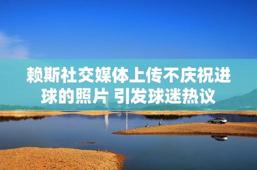 赖斯社交媒体上传不庆祝进球的照片 引发球迷热议