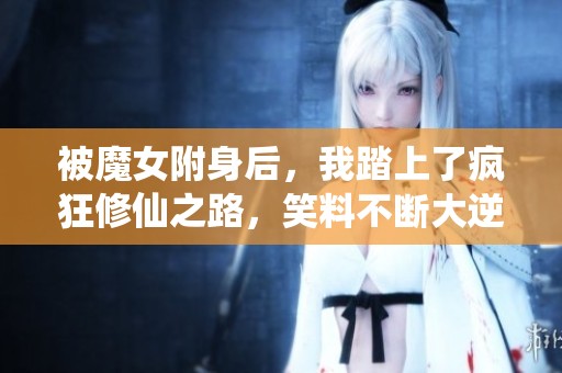 被魔女附身后，我踏上了疯狂修仙之路，笑料不断大逆转