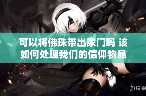 可以将佛珠带出家门吗 该如何处理我们的信仰物品