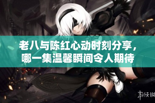 老八与陈红心动时刻分享，哪一集温馨瞬间令人期待
