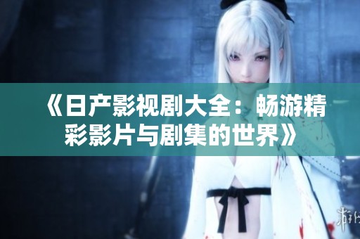 《日产影视剧大全：畅游精彩影片与剧集的世界》