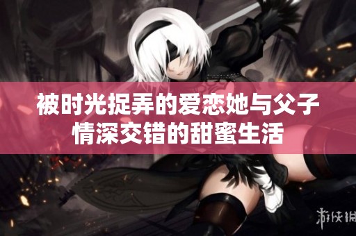 被时光捉弄的爱恋她与父子情深交错的甜蜜生活